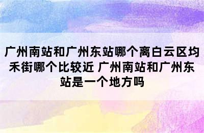 广州南站和广州东站哪个离白云区均禾街哪个比较近 广州南站和广州东站是一个地方吗